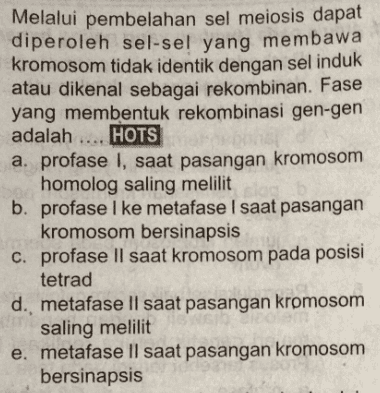 Melalui pembelahan sel meiosis dapat diperoleh sel-sel yang membawa kromosom tidak identik dengan sel induk atau dikenal sebagai rekombinan. Fase yang membentuk rekombinasi gen-gen adalah HOTS a. profase I, saat pasangan kromosom homolog saling melilit b. profase I ke metafase I saat pasangan kromosom bersinapsis c. profase II saat kromosom pada posisi tetrad d. metafase II saat pasangan kromosom saling melilit e. metafase Il saat pasangan kromosom bersinapsis 