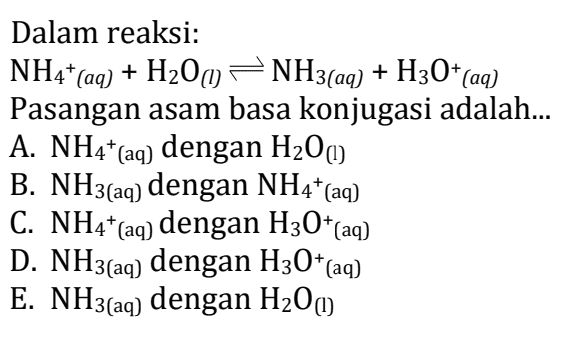 Dalam reaksi: NH4+(aq) + H200 + H2O(1) NH3(aq) + H30+(aq) Pasangan asam basa konjugasi adalah... A. NH4+ (aq) dengan H2O(1) B. NH3(aq) dengan NH4+(aq) C. NH4+ (aq) dengan H30+(aq) D. NH3(aq) dengan H30+(aq) E. NH3(aq) dengan H2O(1) 
