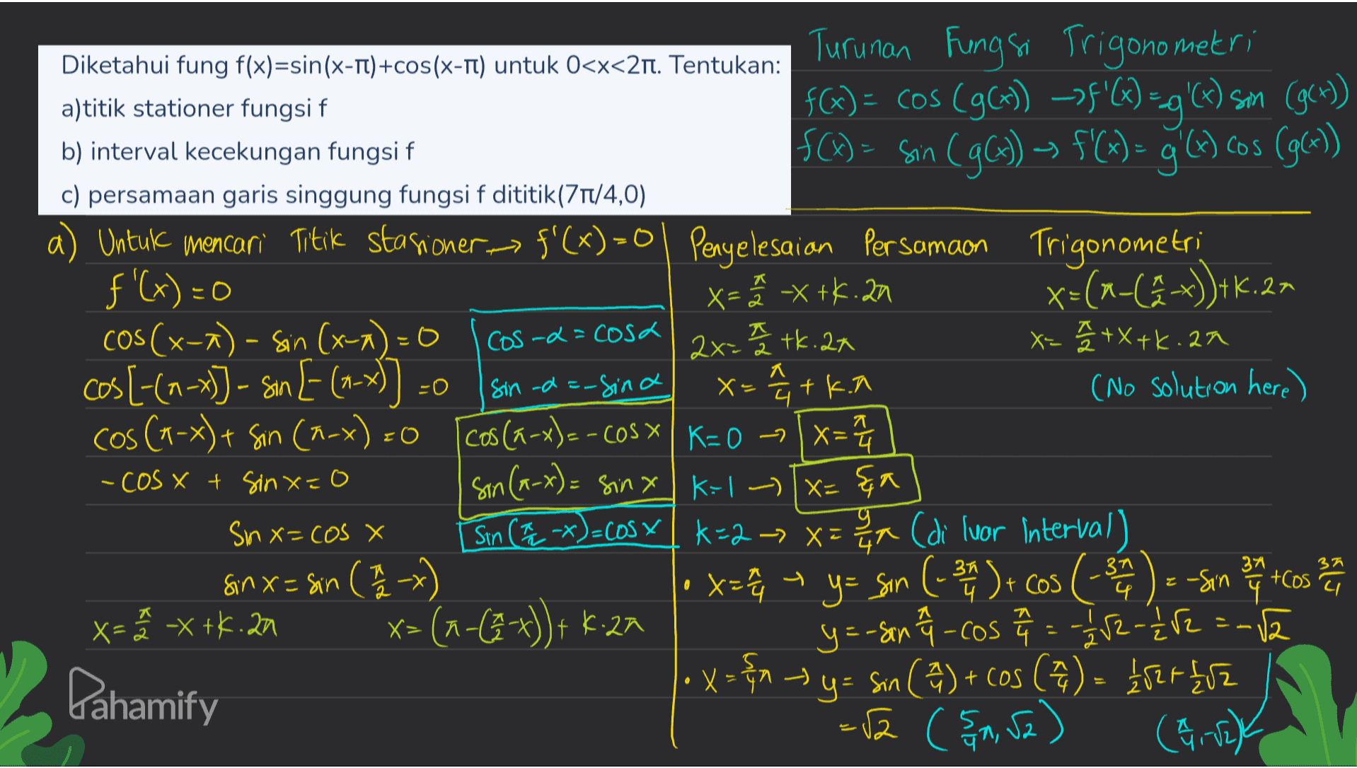 Diketahui fung f(x)=sin(x-TT)+cos(x-T) untuk 0<x<2nt. Tentukan: a)titik stationer fungsi f b) interval kecekungan fungsi f c) persamaan garis singgung fungsi f dititik (71/4,0) Cos -d=cosa -0 Turunan Fungsi Trigonometri fG) = cos (96) ->$'C) =g'(x) som (g(x)) f(x) = sin (gG)) - f'(x) = g(x) cos (g(x)) a) Untuk mencari Titik stasioner = f'(x)=0 | Penyelesaian Persamaon Trigonometri f'(x) =0 X=² -X+4.2m x=(x-(2-x))+K.27 COS(x-^) - Sin (x-1) = 0 2x=2 tk. 2x X=2 / +X+k.am cos [-(---)) - san [- (-x)] sin -d=-sina X= 14 + k.nl (No solution here) cos (1-x)+ Sin (n-x) =0 cos (a-x)=-COS X K= 0 -> x= sin (x-x) = sinx K:1 - Tx=&a Sinx=cos x Sin (*)=cos Y *=2 -> x= xx (di luar Interval) Sinx= sin (1/2 x) x=2 + y = sin (-31) - cos (-31 14 ) = -Sin 37 Cos ha en x=ã -x +K.22 x=(n-(9-x)) + 4.2M y=-son f - cos a = -1/22 - 11/2 =-12 Pahamify X=&y= sin ( 2 ) + cos (44) = 152 +852 = 52 (511, 52) (21-12) - cos x t sinx=0 . 