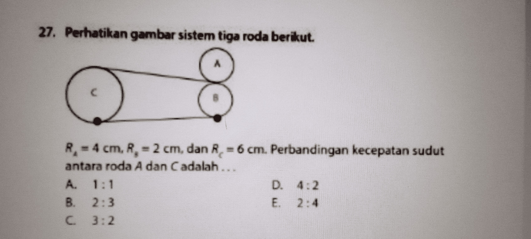 27. Perhatikan gambar sistem tiga roda berikut. R. - 4 cm, R. - 2 cm, dan R. = 6 cm. Perbandingan kecepatan sudut antara roda A dan C adalah... A. 1:1 D. 4:2 B. 2:3 E 2:4 C 3:2 