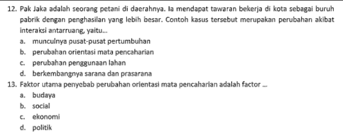 Beberapa factor penyebab pertumbuhan wilayah satu dengan yang lain berbeda adalah sebagai berikut, kecuali.... a. perbedaa sumber daya b. perbedaan kondisi geogerafis c. perbedaan kondisi ekonomi d. perbedaan sumber daya alam 
12. Pak Jaka adalah seorang petani di daerahnya. Ia mendapat tawaran bekerja di kota sebagai buruh pabrik dengan penghasilan yang lebih besar. Contoh kasus tersebut merupakan perubahan akibat interaksi antarruang, yaitu... a. munculnya pusat-pusat pertumbuhan b. perubahan orientasi mata pencaharian c. perubahan penggunaan lahan d. berkembangnya sarana dan prasarana 13. Faktor utama penyebab perubahan orientasi mata pencaharian adalah factor ... a. budaya b. Social C. ekonomi d. politik 
7. Di bawah ini yang bukan termasuk factor pendorong perubahan penggunaan lahan, adalah .... a. munculnya pusat-pusat pertumbuhan sesuai dengan UU No. 26.th. 2007 tentang penataan ruang b. berkembangnya jumlah penduduk menyebabkan alih fungsi lahan menjadi perumahan C. berubahnya mata pencaharian yang beraneka ragam sehingga menjadi kawasan industry dan perdagangan d. semakin luasnya daerah pertanian dan hutan lindung. 8. Perubahan sebagian atau seluruh fungsi lahan dari fungsi semula menjadi fungsi lain dinamakan .... a. konversi lahan b. pembebasan tanah c. pengurangan tanah d. konversi tanah 9. Dibawah ini yang tidak termasuk dampak negative perubahan fungsi lahan adalah.... a. lahan pertanian semakin menurun b. berkurangnya daerah resapan air c. produktivitas pangan semakin turun d. meningkatnya kesejahteraan masyarakat 10. Salah satu dampak alih fungsi lahan pertanian adalah produtivitas pangan menjadi... a. naik b. turun C. seimbang d. tetap 11. Penyebab alih fungsi lahan pertanian menjadi lahan pemukiman adalah.... a. Jumlah penduduk yang semakin meningkat b. Kesuburan tanah yang rendah C. hidup sebagai petani tidak menjanjikan d. pekerjaan yang semakin bervariasi 