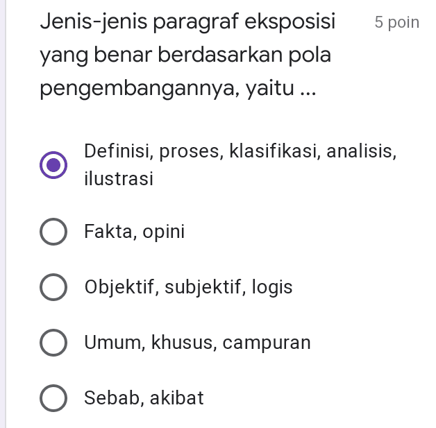 5 poin Jenis-jenis paragraf eksposisi yang benar berdasarkan pola pengembangannya, yaitu ... Definisi, proses, klasifikasi, analisis, ilustrasi Fakta, opini O Objektif, subjektif, logis O Umum, khusus, campuran O Sebab, akibat 
