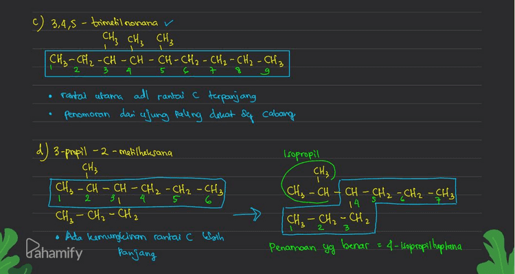 е e 5-efil -3,3,6-trimetilnonana CH₃ CH₃ , CH₂ - CH₂ GC - CH₂ - CH - CH - CH₂ - CH₂ - CH₂ als , Cats • rantai utama adl rantal c terpanjang dimulai dan ajung paling dere at dy cabang 6 Penomoran Jadi, yg tidale serai deg aturan Penamaan senyawa organile adalah D. 3-propil-2-metilheresana Pahamify 
a) 3,4-dimetiloktana CH, CH₃ CH₂ CH₂ CH - CH-CH₂ CHE CH₂ q CH₃ rantai utama , c paling panjang penomoran dan ujung paling dekat sg cabang b) 2,2,4 trimetil heksana v CH₃ CH3 C - CH₂=CH-CH₂ - CH₂ Ć H₃ CH₃ o rantai utama adalah rantai C terpanjang Penomoran dan ujung paling dekat og cabang Pahamify 
c) 3,4,5-trimetil nonana v CH₂ CH₃ CH₃ [CH₂ - CH₂ - CH - CH - CH-CH2 - CH₂ - CH₂ - CH₂ 2 5 ç 7 구 rantal afama adl rantai C terpanjang Penomoran dan cajung paling dekat &q cabang Isopropil CH₂) T d) 3-propil - 2-metilheksana CH₃ CH₃ - CH CH - CH₂ - CH₂ - CH₂ 31 4 6 CH₂ - CH₂ - CH₂ 6 Ada kemungkinan rantai C Ebih panjang 2 CH₂ - CH CH - CH₂ - CH₂ - CH₂ 14 [CH₂ - CH₂ - CH₂ Penamoan yg benar = 4-Isopropil heptana Pahamify 