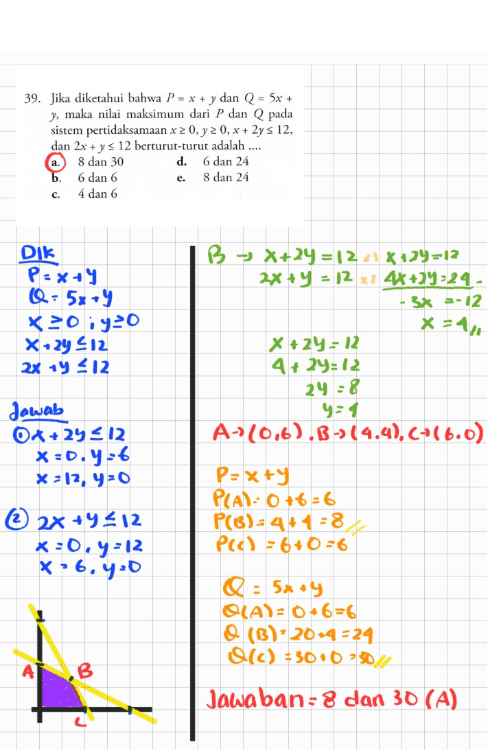39. Jika diketahui bahwa P = x + y dan Q = 5x + y, maka nilai maksimum dari P dan Q pada sistem pertidaksamaan x > 0, y 20, x + 2y s 12, dan 2x + y s 12 berturut-turut adalah .... 8 dan 30 d. 6 dan 24 6 dan 6 8 dan 24 4 dan 6 e. c. Dik P-x+y @= 5x + 9 x=0;y=0 X29 412 2x + y 212 B-) X+2y = 12.8729=12 2x + y = 12 * 2 4*+29:24 - - 3x =-12 x + 2y = 12 4+24=12 24 = 8 y=1 A-10,6).B)(4.4),C+(6.0) Jawab O4+24 212 x=0.7:6 x = 12, 4:0 © 2x +4412 x=0, y =12 X 26.4:0 P=x+y PLAN- 0 +6=6 P(3)=4*4=8 PCC) = 6 +0=6 Q = 5x+y OLA)= 0.6=6 O(B)-20-9 = 24 O(C) = 300-50 Jawaban = 8 dan 30 (A) 