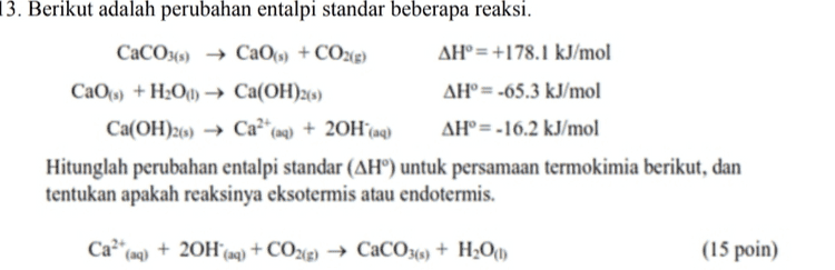 5. Anda diberikan data potensial sel reduksi dari beberapa logam di bawah ini. Di antara Nikel dan Zink, logam manakah yang cocok untuk melapisi Besi (Fe) agar tidak mudah berkarat? Berikan penjelasan Anda (15 poin) Ni2+ (aq) + 2Nl(s) -0.25 Fe2+ (aq) + 2e-Fe(s) -0.44 Zn2+ (aq) +2e=Zn(s) -0.76 
14. Hitunglah nilai perubahan Gibbs Standar dari reaksi berikut (suhu 25 °C), dan tentukan apakah reaksi berlangsung spontan atau tidak (15 poin) CH4(g) + NH3(g) → HCNE) + 3H2(g) Senyawa AH(kJ/mol) S°(J/mol.K) -74,9 +186,2 ΝΗ. 4,() -46,1 +192,5 HCN +135,1 +201,7 CHALE) () 0 +130,6 
13. Berikut adalah perubahan entalpi standar beberapa reaksi. CaCO3(s) + Ca(s) + CO2(g) AH°= +178.1 kJ/mol CaOs) +H2O(1) + Ca(OH)2(s) AH° = -65.3 kJ/mol Ca(OH)2(s) Ca2+(aq) + 20H(aq) AH°= -16.2 kJ/mol Hitunglah perubahan entalpi standar (AH”) untuk persamaan termokimia berikut, dan tentukan apakah reaksinya eksotermis atau endotermis. Ca? (aq) + 20H (aq) + CO2(g) → CaCO3(s) + H2001) (15 poin) 