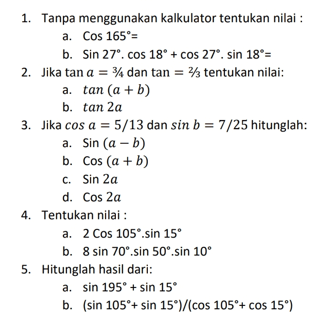 1. Tanpa menggunakan kalkulator tentukan nilai : a. Cos 165º= b. Sin 27º. cos 18° + cos 27°, sin 18°= 2. Jika tan a = 3/4 dan tan = 2/3 tentukan nilai: a. tan (a + b) b. tan 2 a 3. Jika cos a = 5/13 dan sin b = 7/25 hitunglah: a. Sin (a - b) b. Cos (a + b) C. Sin 2a d. Cos 2a 4. Tentukan nilai : a. 2 Cos 105°.sin 15° b. 8 sin 70°.sin 50°.sin 10° 5. Hitunglah hasil dari: a. sin 195° + sin 15° b. (sin 105°+ sin 15°)/(cos 105°+ cos 15°) 