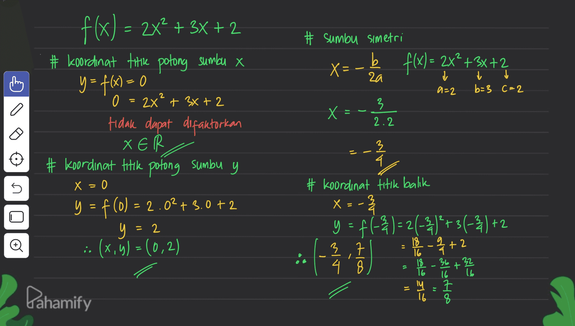 = # sumbu simetri : b f(x) = 2x*+3x+2 į į - za = f(x) = 2x2 + 3x + 2 + 3x+2 # Koordinat titik potong sumbu x y = f(x) = 0 0 = 2x² + 3x + 2 Hidak dapat difaktorkan XER # Koordinat titik potong sumbu y X=- ? 돎 a=2 b=3 C=2 +2 3 a X x = 2.2 - x = 0 5 ם 3 4. # koordinat titik balik х 号 y = f(-34) = 2(-3)* + 3 (-2) +2 ) 아름 3. 로 크 4 . 8 y = f (0) = 2.02+3.0 +2 y : y (x,y)=(0,2) ): no 2 = 2 is 18 16 1-4+2 18 - 36 +32 - 10 16 T6 ly 16 Dahamify 16 7 8 