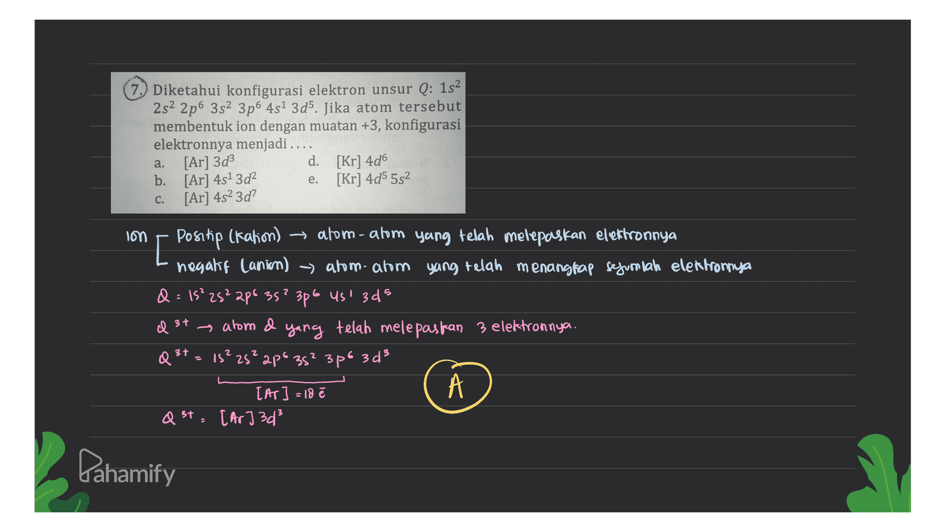 7.) Diketahui konfigurasi elektron unsur Q: 152 282 2p6 382 3p6 4s1 3d5. Jika atom tersebut membentuk ion dengan muatan +3, konfigurasi elektronnya menjadi .... [Ar]3d3 d. [Kr] 4d6 b. [Ar] 4s13d2 [Kr] 4d5 552 [Ar] 482 3d? a. e. C. lon [ ) Positip (kation) 2 - atom-atom yang telah melepaskan elektronnya negaki Canion) → ahomahm yang telah menangkap sejumlah elektronnya - Q = 15²25²206 35² 3p6 us 3d5 el 37 alom d yang telah melepaskan 3 elektronnya. Q3t = 15²2s²2p% 35² 3po 3 d² 3+ 3+ [AT] = 18 Q St, [Ar3d3 37 Pahamify 