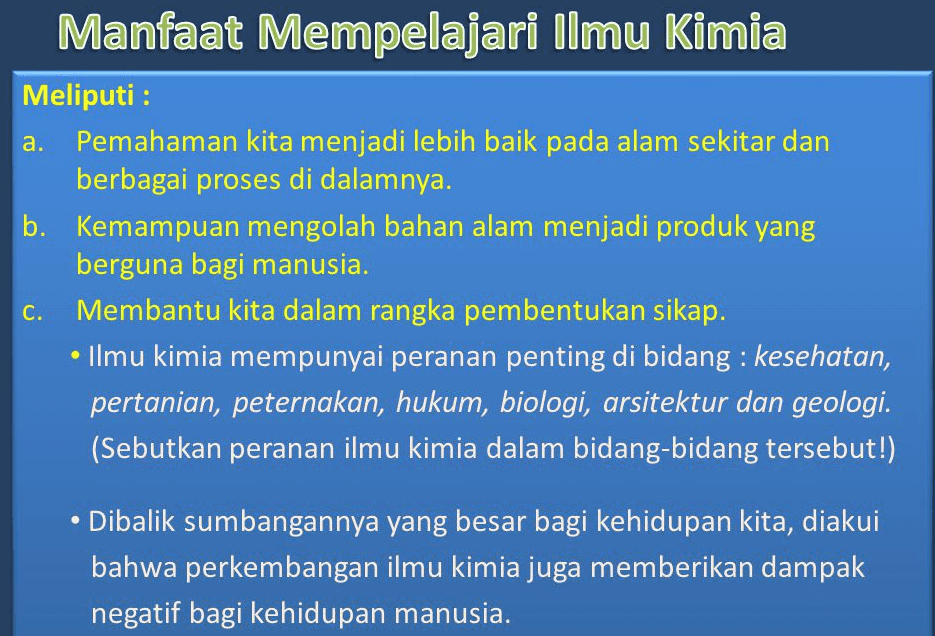 a. Manfaat Mempelajari Ilmu Kimia Meliputi : Pemahaman kita menjadi lebih baik pada alam sekitar dan berbagai proses di dalamnya. b. Kemampuan mengolah bahan alam menjadi produk yang berguna bagi manusia. Membantu kita dalam rangka pembentukan sikap. Ilmu kimia mempunyai peranan penting di bidang : kesehatan, pertanian, peternakan, hukum, biologi, arsitektur dan geologi. (Sebutkan peranan ilmu kimia dalam bidang-bidang tersebut!) C. Dibalik sumbangannya yang besar bagi kehidupan kita, diakui bahwa perkembangan ilmu kimia juga memberikan dampak negatif bagi kehidupan manusia. 