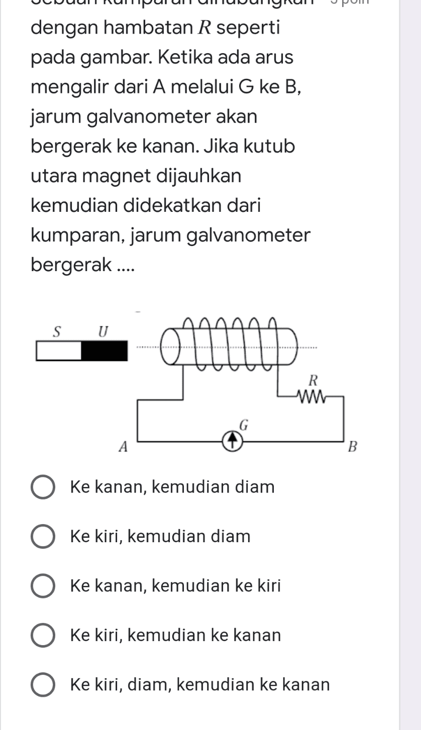 dengan hambatan R seperti pada gambar. Ketika ada arus mengalir dari A melalui G ke B, jarum galvanometer akan bergerak ke kanan. Jika kutub utara magnet dijauhkan kemudian didekatkan dari kumparan, jarum galvanometer bergerak .... S U R w А Ke kanan, kemudian diam O ke kiri, kemudian diam Ke kanan, kemudian ke kiri Ke kiri, kemudian ke kanan Ke kiri, diam, kemudian ke kanan 