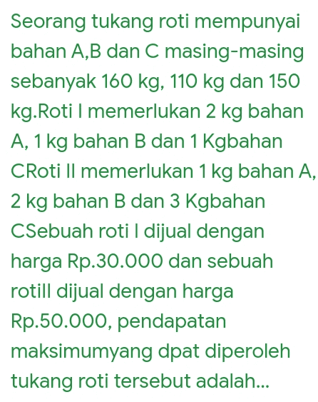 Seorang tukang roti mempunyai bahan A,B dan C masing-masing sebanyak 160 kg, 110 kg dan 150 kg.Roti I memerlukan 2 kg bahan A, 1 kg bahan B dan 1 Kgbahan CRoti Il memerlukan 1 kg bahan A, 2 kg bahan B dan 3 Kgbahan CSebuah roti I dijual dengan harga Rp.30.000 dan sebuah rotill dijual dengan harga Rp.50.000, pendapatan maksimumyang dpat diperoleh tukang roti tersebut adalah... 