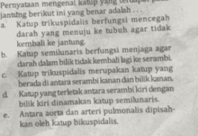 Pernyataan mengenal katup yang jantung berikut ini yang benar adalah .. a Katup trikuspidalis berfungsi mencegah darah yang menuju ke tubuh agar tidak kembali ke jantung b. Katup semilunaris berfungsi menjaga agar darah dalam bilik tidak kembali lagi ke serambi. С. Katup trikuspidalis merupakan katup yang berada di antara serambi kanan dan bilik kanan. d Katup yang terletak antara serambi kiri dengan bilik kiri dinamakan katup semilunaris. e Antara aorta dan arteri pulmonalis dipisah- kan oleh katup bikuspidalis. 