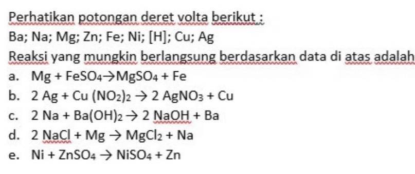 Perhatikan potongan deret volta berikut: Ba; Na; Mg; Zn; Fe; Ni; [H]; Cu; Ag Reaksi yang mungkin berlangsung berdasarkan data di atas adalah a. Mg + FeSO4+MgSO4 + Fe b. 2 Ag + Cu (NO2)2 → 2 AgNO3 + Cu c. 2 Na + Ba(OH)2 → 2 NaOH + Ba d. 2 NaCl + Mg → MgCl2 + Na e. Ni + ZnSO4 → NISO4 + Zn 