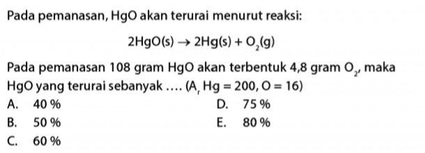 Pada pemanasan, HgO akan terurai menurut reaksi: 2HgO(s) → 2Hg(s) + O2(g) Pada pemanasan 108 gram HgO akan terbentuk 4,8 gram 0,, maka HgO yang terurai sebanyak .... (A, Hg = 200, 0 = 16) A. 40 % D. 75 % B. 50 % E. 80 % C. 60 % 