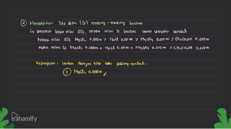 Atfakfxm x xi - kfx 0,011 x2 = 0,022 Kf [c J CH3CH₂OH 0,018 m La CH3 CH2OH menparan larutan non elektrolit, sehingga nilai faktor Van't Hoft (1) - 1 wah) Alf=ffxmxi Kf x 0,018 x1 0.018 ff 14 Mg Oz 0.008 m Lo MgCl2 merupakan lantan elektrolit kuat, sehingga faktor van't Hoff (i)= Jumlah Honiny. MgCl2 → Mg2+ + 246 Jonials in = 3 → í Alf: kf xmxi kf * 0.008 x 3 ة ج 2 0,824 ff Pahamify 
2 Menentukan Tikk beku (TF) masing-masing lantan La semakin besar nilai ott, maka nilai Tp larutan akan semakin rendah Karena nilai Att į MgCl2 0,008m > Hall 0,011 in > My son 0,000m> CH₃ CH2OH 0,018m maka nilai If MgCl2 0.008m < Hace o, olim < Magoa 0,010 m <CH3CH2OH 0,018m Kesimpulan = lantan dengan titik beku paling rendah: o MgCl2 0,008 m D Pahamify 
0,010 m . Dir= Mason CH3CH2OH = 0,018 m Nach 0c0l1 m Mallz 0.008 m DH Larutan mana yang memiuri titik beku (Ts) yang paling rendah? ab 0 0 Menentukan ATF masing-masing larutan al MgSO4 0.010 m L Ma sou menpakan larutan elektroht kuat, sehingga nilai faktor van't Hoff (5) Jumlah lonnya. MgSO a → Mght & 80g 2- jumlah ion =a i ДТР F# xт x і Kfx 0.010 x 2 2 a S 0,020 kf b Hace o,olum h Hall memparan lantan elektrolit kuat, sehingga faktor van't Hoff (i) - sumlah lonnya. Hace → Natte Jumlah con =2 i Dahamify 