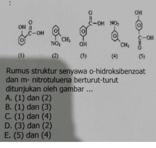 o OH C-OH NO2 OH i C-OH --- C-OH CH, NO, OH CHI 0 (3) (1) (2) Rumus struktur senyawa o-hidroksibenzoat dan m- nitrotuluena berturut-turut ditunjukan oleh gambar ... A. (1) dan (2) B. (1) dan (3) C. (1) dan (4) D. (3) dan (2) E. (5) dan (4) 