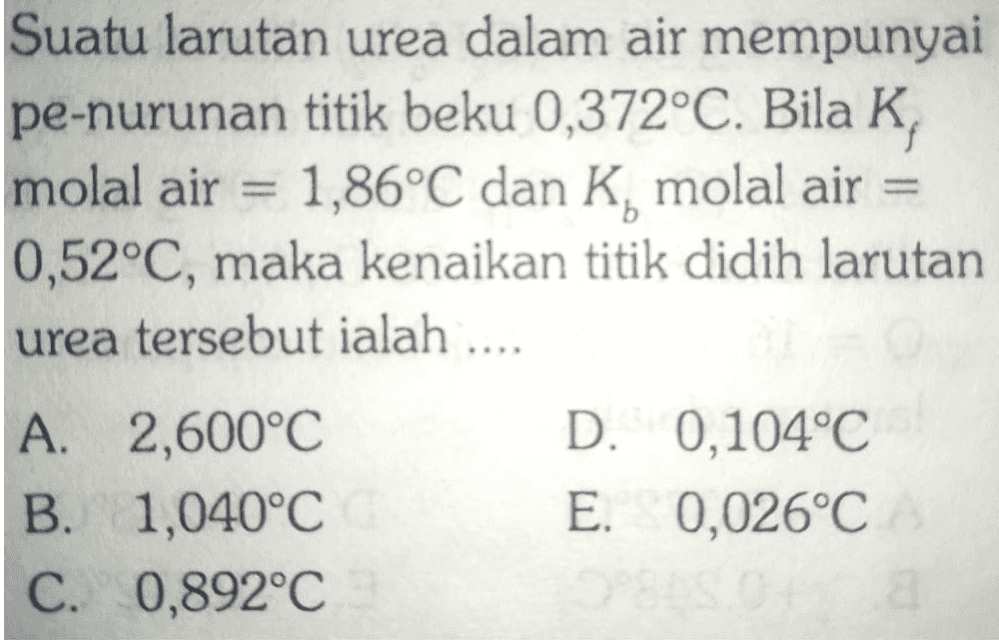 - Suatu larutan urea dalam air mempunyai pe-nurunan titik beku 0,372°C. Bila K, molal air 1,86°C dan K, molal air = 0,52°C, maka kenaikan titik didih larutan urea tersebut ialah .... A. 2,600°C D. 0,104°C B. 1,040°C E. 0,026°C C. 0,892°C 