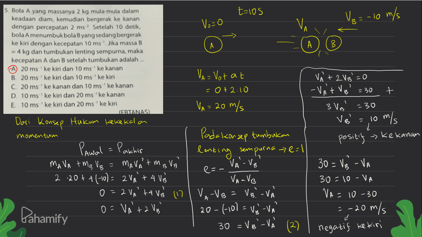 t=los Ve - 10 m/s Vo=0 Ve B В A А . А B. S. Bola A yang massanya 2 kg mula-mula dalam keadaan diam, kemudian bergerak ke kanan dengan percepatan 2 ms. Setelah 10 detik, bola A menumbuk bola B yang sedang bergerak ke kiri dengan kecepatan 10 ms. Jika massa B = 4 kg dan tumbukan lenting sempurna, maka kecepatan A dan B setelah tumbukan adalah ... 20 ms' ke kiri dan 10 ms ke kanan B. 20 ms ke kiri dan 10 ms ' ke kiri C. 20 ms 'ke kanan dan 10 ms' ke kanan D. 10 ms' ke kiri dan 20 ms 'ke kanan E 10 ms ' ke kiri dan 20 ms' ke kiri (ERTANASI Hukum kekekalon momentum 2 VA= Votat -0+2.10 VA = 20 m/s VÀ + 2VB =0 - VAT VB 3 Vrs' = 30 + -30 Dari Konsep VB = 10 m/s positif - Kekanan Pawal = Pakhir MAVA AMB VB = MAVA tm BVB 2 .20+ 4 (-10)= 2VA + 4 Vrs 0 2 VA +4 V 117 o=VA'ta Va Pahamify Pada konsep tumbukan lenting sempurna ze=1 VA - VB e=- Vaavo VA-VB = VB? - V (-10l = V-VA 30 = VB - VA 30=10-VA VA= 10-30 =-20 m/s 닌 A 20 30 = VB'-V (2) negatif ke kiri 