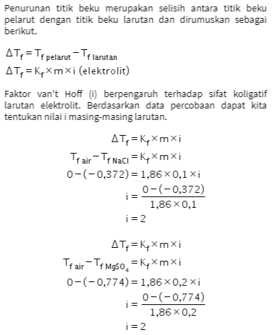 ATP = KpXmxi Tr air - Tek_50, = KpXmxi 0-(-0,558) = 1,86 0,2 xi 0-(-0,558) i = 1,86 x 0,1 i = 3 Berdasarkan hasil perhitungan tersebut dapat kita simpulkan bahwa: • Semakin besar nilai i dan konsentrasi semakin besar maka titik beku semakin rendah. • Pada konsentrasi yang sama, semakin besar nilai i maka semakin rendah titik beku larutannya. 
Penurunan titik beku merupakan selisih antara titik beku pelarut dengan titik beku larutan dan dirumuskan sebagai berikut. AT, = Tf pelarut - Tf larutan AT,=Kqxmxi (elektrolit) Faktor van't Hoff (1) berpengaruh terhadap sifat koligatif larutan elektrolit. Berdasarkan data percobaan dapat kita tentukan nilai i masing-masing larutan. AT=Kqxmxi Trair - Tf Naci = Kexmxi 0-(-0,372) = 1,86 0,1 xi 0-(-0,372) i = 1,86 x 0,1 i = 2 AT=KqXmxi Trair-Te Moso, =Kqxmxi 0-(-0,774) = 1,86x0,2xi 0-(-0,774) i = 1,86 x 0,2 i = 2 