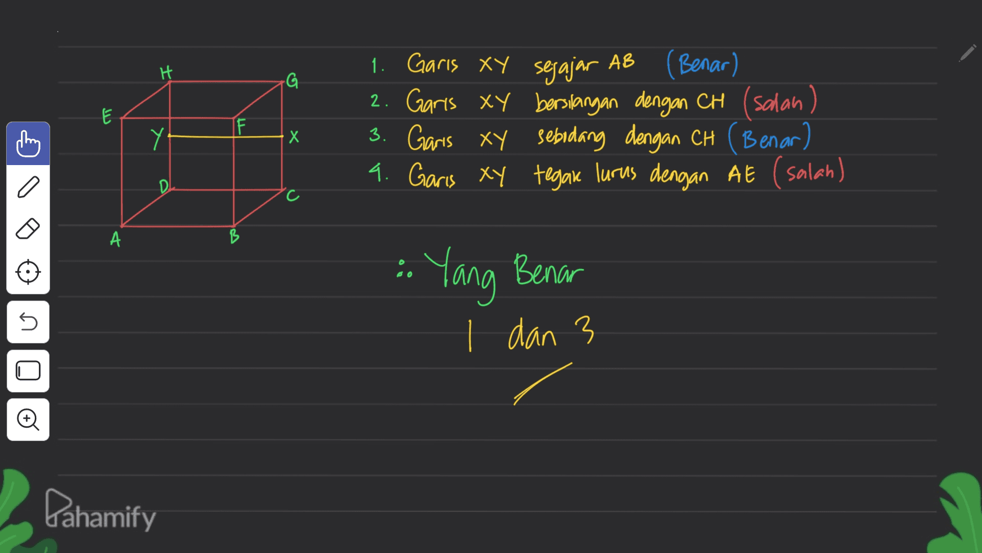 H G E I 1. Garis xy sejajar AB (Benar) 2. Garis ay bersilangan dengan CH (salan) 3. Garis xy sebidang dengan CH (Benar) 4. Garis xy tegan lurus dengan AE (salah) Y Х o D C c А • Yang Benar 5 1 dan 3 + Pahamify 