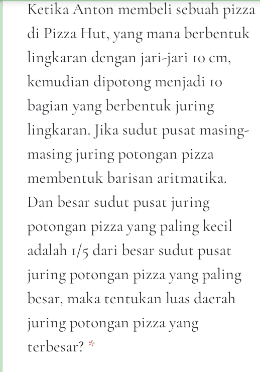 Diberikan sebuah barisan aritmatika dengan dengan jumlah dari suku kedua dengan suku kelima belas dan suku ke empat puluh adalah 165, jika yang ditanyakan adalah U19, maka jawaban yang tepat adalah... * 
Diberikan deret geometri sebagai berikut 2° +2° +22 + ... +2* Berapakan nilai x sehingga jumlah deret tersebut mendekati 2021? 
Diberikan deret aritmatika yang terdiri bilangan genap diantara 8 sampai dengan 100. Jika deretan bilangan tersebut yang habis dibagi 2 namun tak habis dibagi 5, maka jumlah deret bilangan tersebut adalah... * 
Ketika Anton membeli sebuah pizza di Pizza Hut, yang mana berbentuk lingkaran dengan jari-jari 10 cm, kemudian dipotong menjadi 10 bagian yang berbentuk juring lingkaran. Jika sudut pusat masing- masing juring potongan pizza membentuk barisan aritmatika. Dan besar sudut pusat juring potongan pizza yang paling kecil adalah 1/5 dari besar sudut pusat juring potongan pizza yang paling besar, maka tentukan luas daerah juring potongan pizza yang terbesar? * 