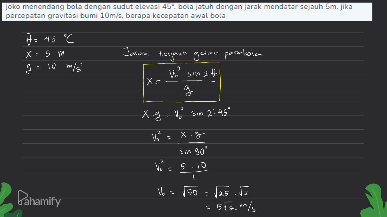 joko menendang bola dengan sudut elevasi 45°. bola jatuh dengan jarak mendatar sejauh 5m.jika percepatan gravitasi bumi 10m/s, berapa kecepatan awal bola f = 45 °C Х 5 m 10 m/s² - g Jarak terjauh gerak parabola V² sin 2t X= g 2 x.g = 1² sin 2:45° v² xog V² sin goo 5.10 11 Vo - Pahamify 50 - /25.52 : 512 m/s = 