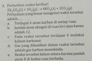3. Perhatikan reaksi berikut! 26,00,(s) + 302(9) ► 4K0,() + 200,9) Pernyataan yang benar mengenai reaksi tersebut adalah... a. Terdapat 4 atom karbon di setiap ruas. b. Jumlah atom oksigen di ruas kiri atau kanan adalah 12. C. Pada reaksi tersebut terdapat 4 molekul kalium karbonat. d. Gas yang dihasilkan dalam reaksi tersebut adalah gas karbon monoksida. e. Reaksi tersebut belum setara karena jumlah atom K di kedua ruas berbeda. 