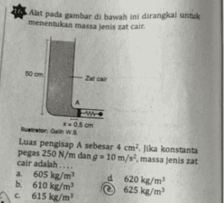 Alat pada gambar di bawah ini dirangkal untuk menentukan massa jenis zat cair. 50 cm Zatal w 0.5 cm herator: Gain WS Luas pengisap A sebesar 4 cm? Jika konstanta pegas 250 N/m dan g = 10 m/s, massa jenis zat cair adalah ... a 605 kg/m d 620 kg/m b. 610 kg/m2 625 kg/m С. 615 kg/m 