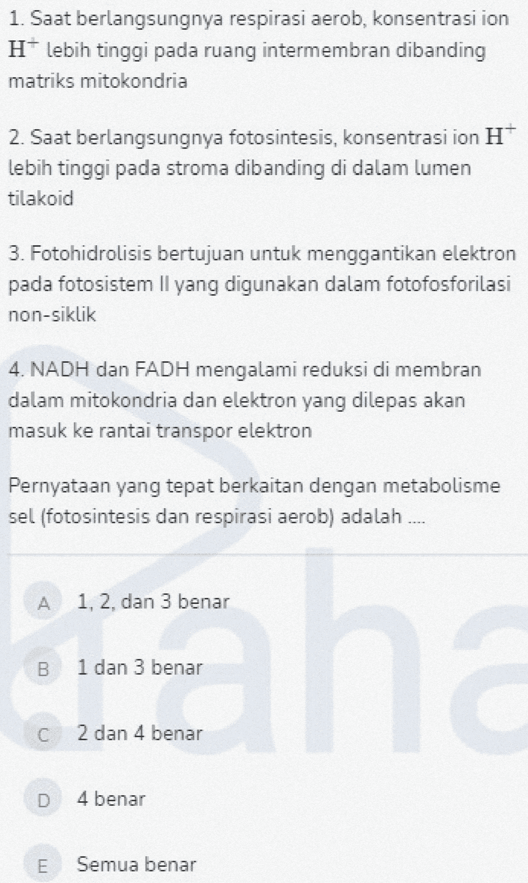 1. Saat berlangsungnya respirasi aerob, konsentrasi ion Hlebih tinggi pada ruang intermembran dibanding matriks mitokondria 2. Saat berlangsungnya fotosintesis, konsentrasi ion H lebih tinggi pada stroma dibanding di dalam lumen tilakoid 3. Fotohidrolisis bertujuan untuk menggantikan elektron pada fotosistem Il yang digunakan dalam fotofosforilasi non-siklik 4. NADH dan FADH mengalami reduksi di membran dalam mitokondria dan elektron yang dilepas akan masuk ke rantai transpor elektron Pernyataan yang tepat berkaitan dengan metabolisme sel (fotosintesis dan respirasi aerob) adalah 1, 2, dan 3 benar En B 1 dan 3 benar C 2 dan 4 benar D 4 benar ITI Semua benar 