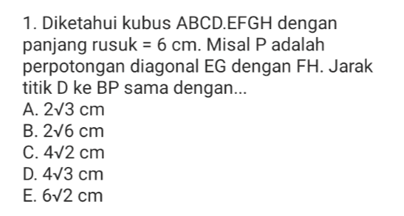 1. Diketahui kubus ABCD.EFGH dengan panjang rusuk = 6 cm. Misal P adalah perpotongan diagonal EG dengan FH. Jarak titik D ke BP sama dengan... A. 273 cm B. 276 cm C. 472 cm D. 473 cm E. 672 cm 