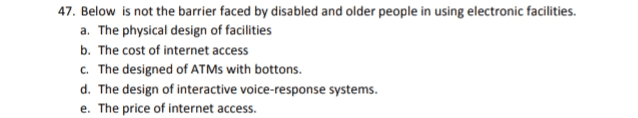 47. Below is not the barrier faced by disabled and older people in using electronic facilities. a. The physical design of facilities b. The cost of internet access c. The designed of ATMs with bottons. d. The design of interactive voice-response systems. e. The price of internet access. 