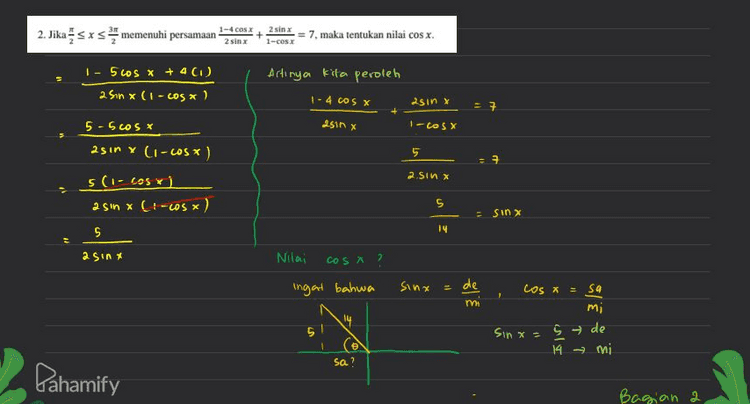 sa de² 142-5² -196 25 5171 = 9.19 3 rig Karena sa ada di kvadran a maka nilai sa 3 rig COS X - sa mi Nilay us X = - Brig 14 vig 14 Pahamify Bagian 3 ъ 
2. Jika sxs memenuhi persamaan 1-4C04I 2811 25/11 1-CSI = 7. maka tentukan nilai cos x. 1 - 5 cos x + 4 (1) 25in x (1-cosa) Artinya kita peroleh 1-4 cos x asinx + 2510 X I-COS X 55cosx asin Y Li-cos) 5 11 t 1ST W X 5 (1-los vi asin (-ws x) 5 = sin x 5 14 a sinx Nilai cosa ? 2 ingat bahwa sinx = de Cos x = sa mi mi 14 5 Sinx = s de e 14 mi sa? Pahamify Bagian a а 
2. Jika sxs memenuhi persamaan? 1-4 Cox 21 + = 7. maka tentukan nilai cosx. 2 sim 1-C281 + 3 exc 3 1 - 4 COS X 2 Sin x 27 2 a sinx I-Wsx kvadran 3 sederhanakan Sisi kin dengan menyamakan penyebutnya (1 - 4005) (1-COS X) asin x (25in *) asinx (1-cosx) (1-cosx) asinx 1 - ALOS - COS X + 4 cos2x + 4sin?x 2 Sin x (-COS X 1 - 5cos x + 4 (sin²x + cos²x) ingat bahwa Isin (1-сos x) sin ²x + cos²x = 1 Pahamify Bagian 1 