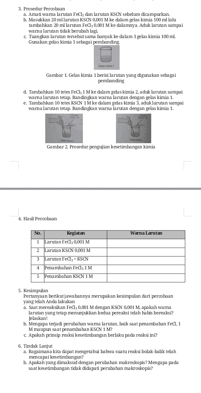 3. Prosedur Percobaan a. Amati warna larutan FeCl3 dan larutan KSCN sebelum dicampurkan. b. Masukkan 20 mllarutan KSCN 0,001 M ke dalam gelas kimia 100 ml lalu tambahkan 20 ml larutan FeCl30,001 M ke dalamnya. Aduk larutan sampai warna larutan tidak berubah lagi. c. Tuangkan larutan tersebut sama banyak ke dalam 3 gelas kimia 100 ml. Gunakan gelas kimia 1 sebagai pembanding. Gelas kimia 1 Gambar 1. Gelas kimia 1 berisi larutan yang digunakan sebagai pembanding d. Tambahkan 10 tetes FeCl3 1 M ke dalam gelas kimia 2, aduk larutan sampai warna larutan tetap. Bandingkan warna larutan dengan gelas kimia 1. e. Tambahkan 10 tetes KSCN 1 M ke dalam gelas kimia 3, aduk larutan sampai warna larutan tetap. Bandingkan warna larutan dengan gelas kimia 1. FECIM KUCIN Gelas kimia 3 Gambar 2. Prosedur pengujian kesetimbangan kimia 4. Hasil Percobaan No. Kegiatan Warna Larutan 1 Larutan FeCl3 0,001 M 2 Larutan KSCN 0,001 M 3 Larutan FeCl3 + KSCN 4 Penambahan FeCl3 1 M 5 Penambahan KSCN 1 M 5. Kesimpulan Pertanyaan berikut jawabannya merupakan kesimpulan dari percobaan yang telah Anda lakukan a. Saat mereaksikan FeCl3 0,001 M dengan KSCN 0,001 M, apakah warna larutan yang tetap menunjukkan kedua pereaksi telah habis bereaksi? Jelaskan! b. Mengapa terjadi perubahan warna larutan, baik saat penambahan FeCl, 1 M maupun saat penambahan KSCN 1 M? c. Apakah prinsip reaksi kesetimbangan berlaku pada reaksi ini? 6. Tindak Lanjut a. Bagaimana kita dapat mengetahui bahwa suatu reaksi bolak-balik telah mencapai kesetimbangan? b. Apakah yang dimaksud dengan perubahan makroskopis? Mengapa pada saat kesetimbangan tidak didapati perubahan makroskopis? 