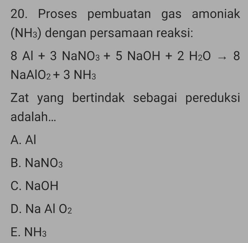 20. Proses pembuatan gas amoniak (NH3) dengan persamaan reaksi: 8 Al + 3 NaNO3 + 5 NaOH + 2 H2O + 8 NaAlO2 + 3 NH3 Zat yang bertindak sebagai pereduksi adalah... Α. ΑΙ B. NaNO3 C. NaOH D. Na Al O2 E. NH3 