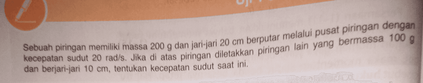 Sebuah piringan memiliki massa 200 g dan jari-jari 20 cm berputar melalui pusat piringan dengan dan berjari-jari 10 cm, tentukan kecepatan sudut saat ini. kecepatan sudut 20 rad/s. Jika di atas piringan diletakkan piringan lain yang bermassa 100 g 