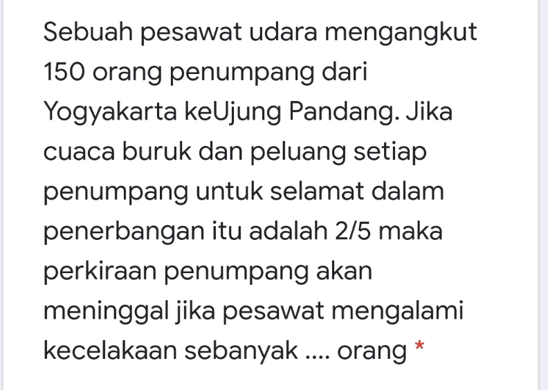 Sebuah pesawat udara mengangkut 150 orang penumpang dari Yogyakarta keUjung Pandang. Jika cuaca buruk dan peluang setiap penumpang untuk selamat dalam penerbangan itu adalah 2/5 maka perkiraan penumpang akan meninggal jika pesawat mengalami kecelakaan sebanyak .... orang* 