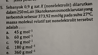 5. Sebanyak 0,9 g zat X (nonelektrolit) dilarutkan dalam 250 mLair. Jika tekanan osmotiklarutan yang terbentuk sebesar 373,92 mmHg pada suhu 27°C, massa molekul relatif zat nonelektrolit tersebut adalah.... a. 45 g mol- b. 60 g mol с. 90 g mol-1 d. 180 g mol- 360 g mol- e. 