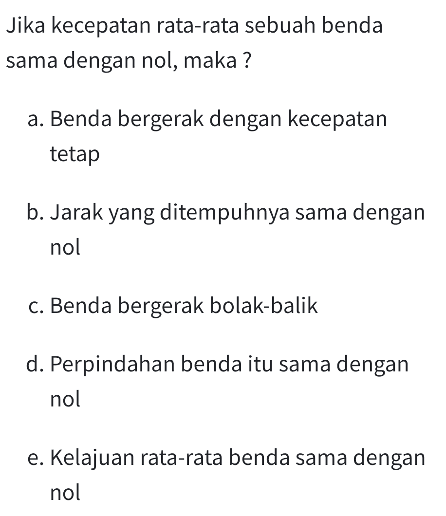 Jika kecepatan rata-rata sebuah benda sama dengan nol, maka ? a. Benda bergerak dengan kecepatan tetap b. Jarak yang ditempuhnya sama dengan nol c. Benda bergerak bolak-balik d. Perpindahan benda itu sama dengan nol e. Kelajuan rata-rata benda sama dengan nol 