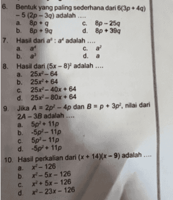 + a 6. Bentuk yang paling sederhana dari 6(3p+49) - 5 (2p - 39) adalah .... a. 8p + 9 c. Bp - 259 b. Bp +99 d. 8p + 399 7. Hasil dari a': af adalah a. a c. a ? b. a d. 8. Hasil dari (5x-8) adalah .... a. 25x2-64 a. b. 25x + 64 C 25x?- 40x + 64 d. 25x?- 80x + 64 9. Jika A = 2p? - 4p dan B = p + 3p?, nilai dari 2A- 3B adalah .... a. 5pl. 11p b. -5p? - 110 C. 5p - 11p d. -5p+11p 10. Hasil perkalian dari (x + 14)(x - 9) adalah .... a. x - 126 b. x - 5x - 126 x c. x + 5x - 126 d. - 23x - 126 