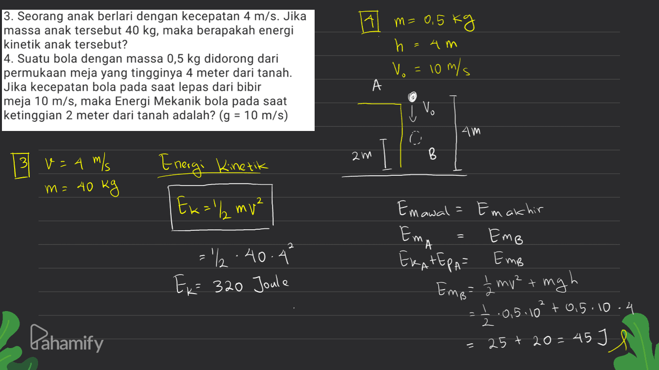 Al 3. Seorang anak berlari dengan kecepatan 4 m/s. Jika massa anak tersebut 40 kg, maka berapakah energi kinetik anak tersebut? 4. Suatu bola dengan massa 0,5 kg didorong dari permukaan meja yang tingginya 4 meter dari tanah. Jika kecepatan bola pada saat lepas dari bibir meja 10 m/s, maka Energi Mekanik bola pada saat ketinggian 2 meter dari tanah adalah? (g = 10 m/s) m=0,5 kg h =4m Vo = 10 m/s А Į V. را © 4m am B 3 v= 4 m/s m= 40 kg Energi Kinetik Ew="2mv² Emawala Ema 1 2 = '2.40.4* Ex= 320 Joule Emakhir Emb EKATERA= Emb žmv² = mgh 05.10² +0,5.10.4 25+ 20=45J S = Empo 2 Pahamify 