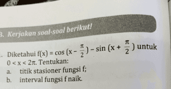 3. Kerjakan soal-soal berikut! Diketahui f(x) = cos (x - ) - sin (x + y ) untuk 0<x<21. Tentukan: titik stasioner fungsi f; b. interval fungsi f naik. a. 