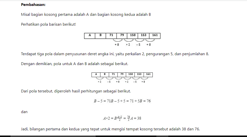 Pembahasan: Misal bagian kosong pertama adalah A dan bagian kosong kedua adalah B Perhatikan pola barisan berikut! А B 71 79 158 153 161 + 8 * 2 - 5 + 8 Terdapat tiga pola dalam penyusunan deret angka ini, yaitu perkalian 2, pengurangan 5, dan penjumlahan 8. Dengan demikian, pola untuk A dan B adalah sebagai berikut. A 71 79 158 153 161 x 2 -5 + 8 x 2 - 5 + 8 Dari pola tersebut, diperoleh hasil perhitungan sebagai berikut. B-5 = 71B - 5+5 = 71 +5B = 76 dan Ax2 = B4= * 4 = 38 Jadi, bilangan pertama dan kedua yang tepat untuk mengisi tempat kosong tersebut adalah 38 dan 76. 