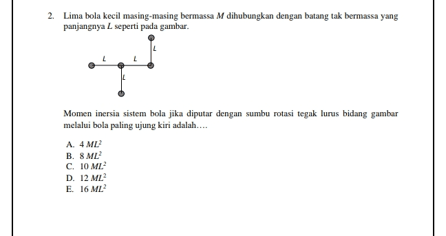 2. Lima bola kecil masing-masing bermassa M dihubungkan dengan batang tak bermassa yang panjangnya seperti pada gambar. Momen inersia sistem bola jika diputar dengan sumbu rotasi tegak lurus bidang gambar melalui bola paling ujung kiri adalah.... A. 4 ML B. 8 ML C. 10 ML D. 12 ML E. 16 ML 