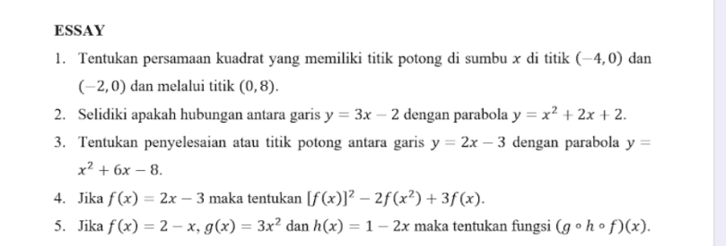 ESSAY 1. Tentukan persamaan kuadrat yang memiliki titik potong di sumbu x di titik (4,0) dan (-2,0) dan melalui titik (0,8). 2. Selidiki apakah hubungan antara garis y = 3x – 2 dengan parabola y = x2 + 2x + 2. 3. Tentukan penyelesaian atau titik potong antara garis y = 2x – 3 dengan parabola y = x? + 6x - 8. 4. Jika f(x) = 2x – 3 maka tentukan [f(x)]? – 2f(x?) + 3f(x). 5. Jika f(x) = 2 - x, g(x) = 3x2 dan h(x) = 1 - 2x maka tentukan fungsi (g° hºf)(x). 