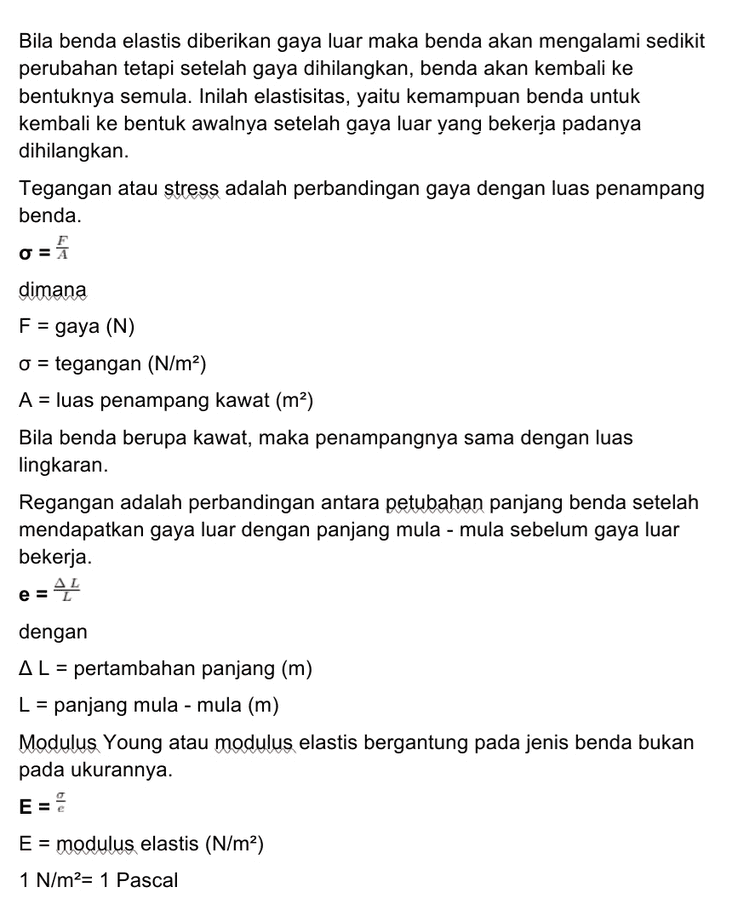 B. Regangan -45 e 3x10-4 e = 0,6 e = 5 x 10-4 Regangan pada kawat adalah 5 * 10-4. C. Modulus Young E = E 6,494x 107 E = 5x10-4 E = 1,2988 x 1011 N/m2 Modulus Young pada kawat adalah 1,2988 * 101 N/m2. 
Diketahui: d = 1,4 mm = 1,4 x 10-3 m L = 60 cm = 0,6 m m = 100 gram = 0,1 kg AL = 0,3 mm = 3 x 10-4 m g = 10 m/s2 Ditanyakan: Α. σ ? B. e? C. E? 
Penjelasan: A. Cari jari - jari kawat r= d = 2 r = 1,4 x 10-3-2 = 0,7 x 10-3 r = 7 * 10-4 m Luas penampang kawat A = 1 r2 22 A = 7 * 7 * 10-4 x 7 x 10-4 A = 22 * 7 * 10-8 A = 154 x 10-8 A = 1,54 x 10-6 m2 Gaya pada kawat adalah gaya berat dari beban. F = w F = mg F = 0,1 x 10 F = 1 N Tegangan F = A o 0 = 1,54 x 10-6 o = 6,494 x 10' N/m2 Tegangan pada kawat logam adalah 6,494 * 107 N/m2 
Bila benda elastis diberikan gaya luar maka benda akan mengalami sedikit perubahan tetapi setelah gaya dihilangkan, benda akan kembali ke bentuknya semula. Inilah elastisitas, yaitu kemampuan benda untuk kembali ke bentuk awalnya setelah gaya luar yang bekerja padanya dihilangkan. Tegangan atau stress adalah perbandingan gaya dengan luas penampang benda. dimana F = gaya (N) o = tegangan (N/m²) A = luas penampang kawat (m2) Bila benda berupa kawat, maka penampangnya sama dengan luas lingkaran. Regangan adalah perbandingan antara petubahan panjang benda setelah mendapatkan gaya luar dengan panjang mula - mula sebelum gaya luar bekerja. AL 뜬 e = dengan AL = pertambahan panjang (m) L = panjang mula - mula (m) Modulus Young atau modulus elastis berg pada ukurannya. pada jenis benda bukan E = modulus elastis (N/m2) 1 N/m2= 1 Pascal 