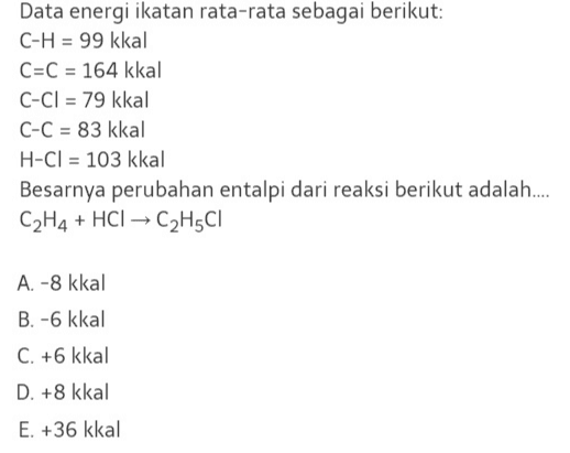 Data energi ikatan rata-rata sebagai berikut: C-H = 99 kkal C=C = 164 kkal C-Cl = 79 kkal C-C = 83 kkal H-Cl = 103 kkal Besarnya perubahan entalpi dari reaksi berikut adalah..... C2H4 + HCl → C2H5C1 A. -8 kkal B. -6 kkal C. +6 kkal D. +8 kkal E. +36 kkal 