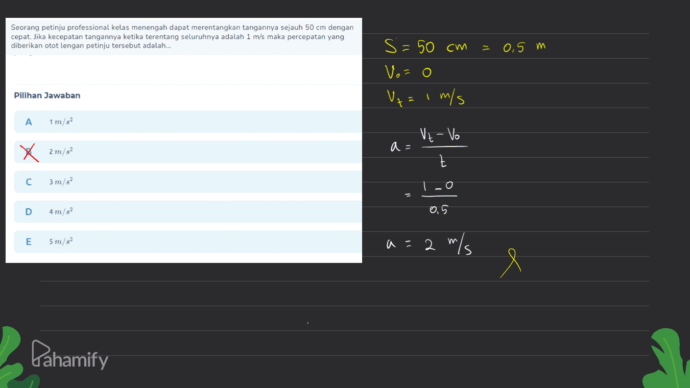 Seorang petinju professional kelas menengah dapat merentangkan tangannya sejauh 50 cm dengan cepat. Jika kecepatan tangannya ketika terentang seluruhnya adalah 1 m/s maka percepatan yang diberikan otot lengan petinju tersebut adalah... - 0,5 m s =50 cm Vo=0 V+= 1 m/s s Pilihan Jawaban 7 A 1 m/s2 Vz-Vo a= x 2m/s2 t с 3 m/s 1-0 D 4 m/s2 0,5 E 5 m/s2 a=2 m/s Pahamify 