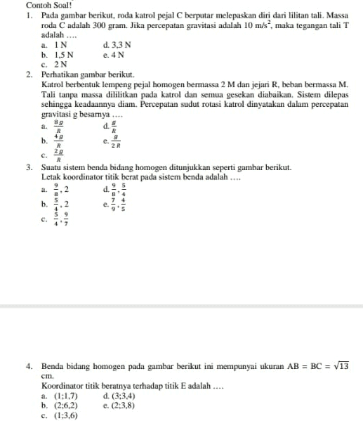 a. IN Contoh Soal! 1. Pada gambar berikut, roda katrol pejal C berputar melepaskan diri dari lilitan tali. Massa roda C adalah 300 gram. Jika percepatan gravitasi adalah 10 m/s, maka tegangan tali T adalah .... d. 3,3N b. 1,5 N e. 4N c. 2N 2. Perhatikan gambar berikut. Katrol berbentuk lempeng pejal homogen bermassa 2 M dan jejari R, beban bermassa M. Tali tanpa massa dililitkan pada katrol dan semua gesekan diabaikan. Sistem dilepas sehingga keadaannya diam. Percepatan sudut rotasi katrol dinyatakan dalam percepatan gravitasi g besarnya d 89 R 49 R b. 29 C. R 3. Suatu sistem benda bidang homogen ditunjukkan seperti gambar berikut. Letak koordinator titik berat pada sistem benda adalah .... a. d. b. annen OI cm. 4. Benda bidang homogen pada gambar berikut ini mempunyai ukuran AB = BC = V13 Koordinator titik beratnya terhadap titik E adalah.... a. (1:1,7) d. (3:3,4) b. (2:6,2) e. (2:3,8) c. (1:3.6) 
Perhatikan gambar berikut. 1 10 a. 5 2 C. 0 Letak titik berat bidan homogen pada gamba terhadap titik O adalah .... (2, 2) d. b. (2,3) e. (2, 4) 1.) Benda bidang homogen pada gambar beriku ini mempunyai ukuran AB = BC = V13 cm. Koordinat titik beratny terhadap titik E adalah .... (1; 1,7 b. (2; 6,2 (1; 3,6) d. (3; 3,4) (2;3,8) B С a. si è oso E D 4 
Suatu sistem benda bidang homogen ditunjukkan seperti gambar berikut. 4 Letak koordinat titik berat pada sistem benda adalah 3 . 2 2 <(cm a. c. Alun b. Alu Alu ol 2 d. 7 4 9'5 c. UN 2014 Perhatikan gambar berikut. 10 Letak titik berat bidang homogen pada gambar terhadap titik O adalah (2, 2) d. (3, 2) b. (2, 3) (4,2) (2, 4) a. 2 