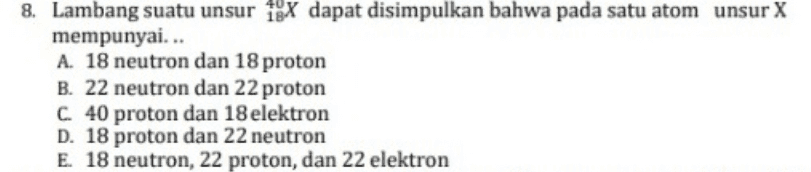 8. Lambang suatu unsur iex dapat disimpulkan bahwa pada satu atom unsur X mempunyai... A. 18 neutron dan 18 proton B. 22 neutron dan 22 proton C. 40 proton dan 18 elektron D. 18 proton dan 22 neutron E. 18 neutron, 22 proton, dan 22 elektron 