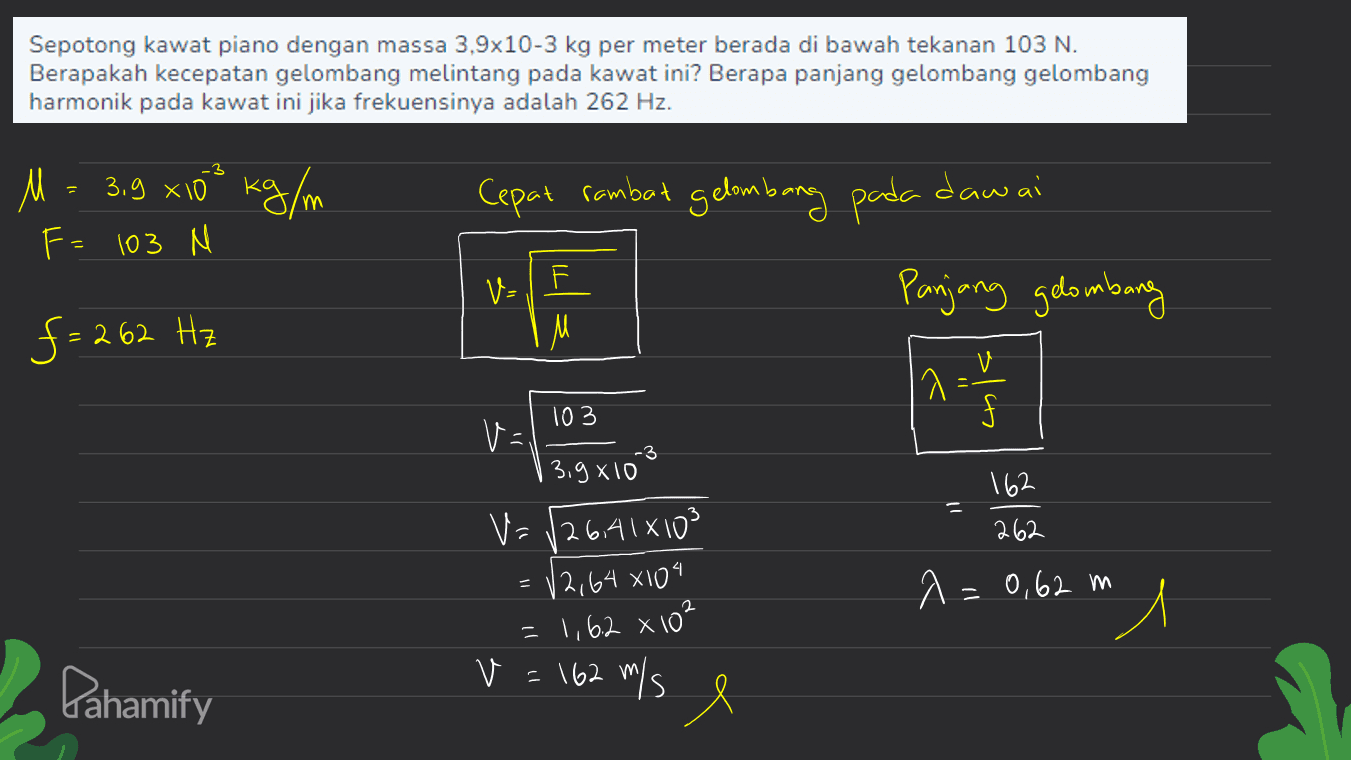 Sepotong kawat piano dengan massa 3,9x10-3 kg per meter berada di bawah tekanan 103 N. Berapakah kecepatan gelombang melintang pada kawat ini? Berapa panjang gelombang gelombang harmonik pada kawat ini jika frekuensinya adalah 262 Hz. M = 3,9 x10 kg/m ㅆ ° Cepat rambut gelombang pada dawai F= 103 M VHF V= M Panjang gelombang f = 262 Hz 1 2 - 1 1 -3 103 VE 3,9810 V= /26,41x103 162 262 A = 0,62 m 12,64x104 1,6.2 x 10² "l Pahamify V = 162 m/s e 